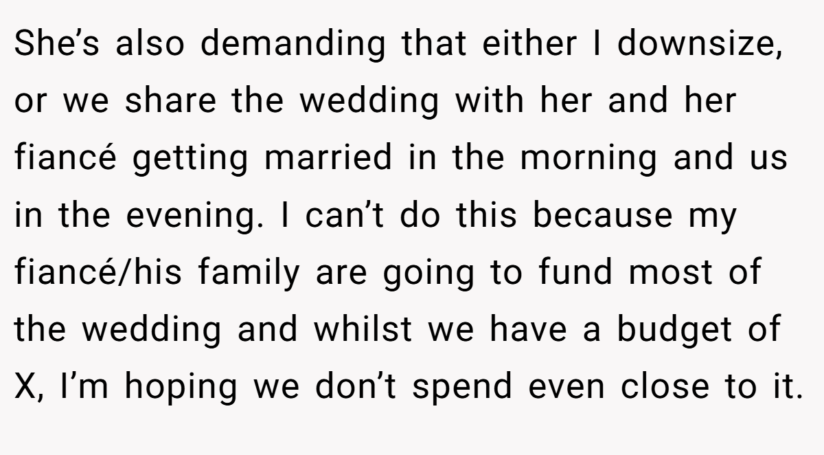 She’s also demanding that either I downsize, or we share the wedding with her and her fiancé getting married in the morning and us in the evening. I can’t do this because my fiancé/his family are going to fund most of the wedding and whilst we have a budget of X, I’m hoping we don’t spend even close to it.