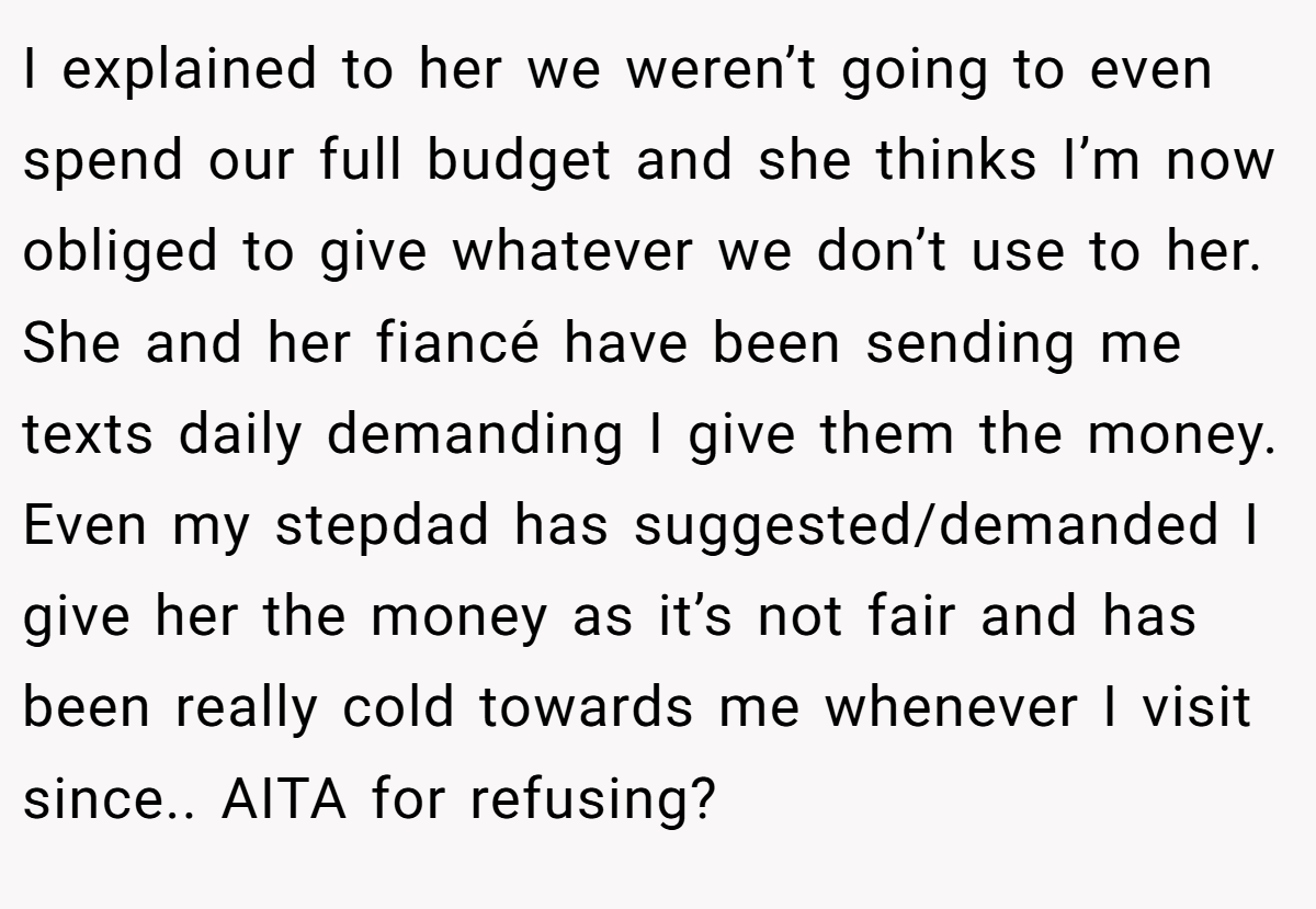 I explained to her we weren’t going to even spend our full budget and she thinks I’m now obliged to give whatever we don’t use to her. She and her fiancé have been sending me texts daily demanding I give them the money. Even my stepdad has suggested/demanded I give her the money as it’s not fair and has been really cold towards me whenever I visit since.. AITA for refusing?