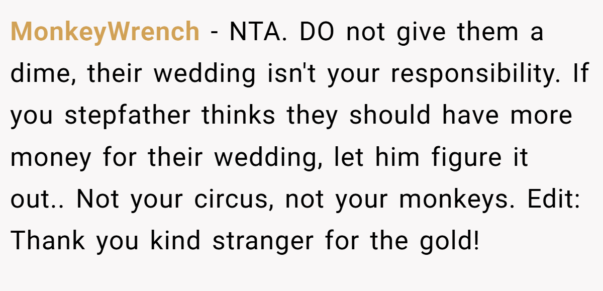 MonkeyWrench - NTA. DO not give them a dime, their wedding isn't your responsibility. If you stepfather thinks they should have more money for their wedding, let him figure it out.. Not your circus, not your monkeys. Edit: Thank you kind stranger for the gold!