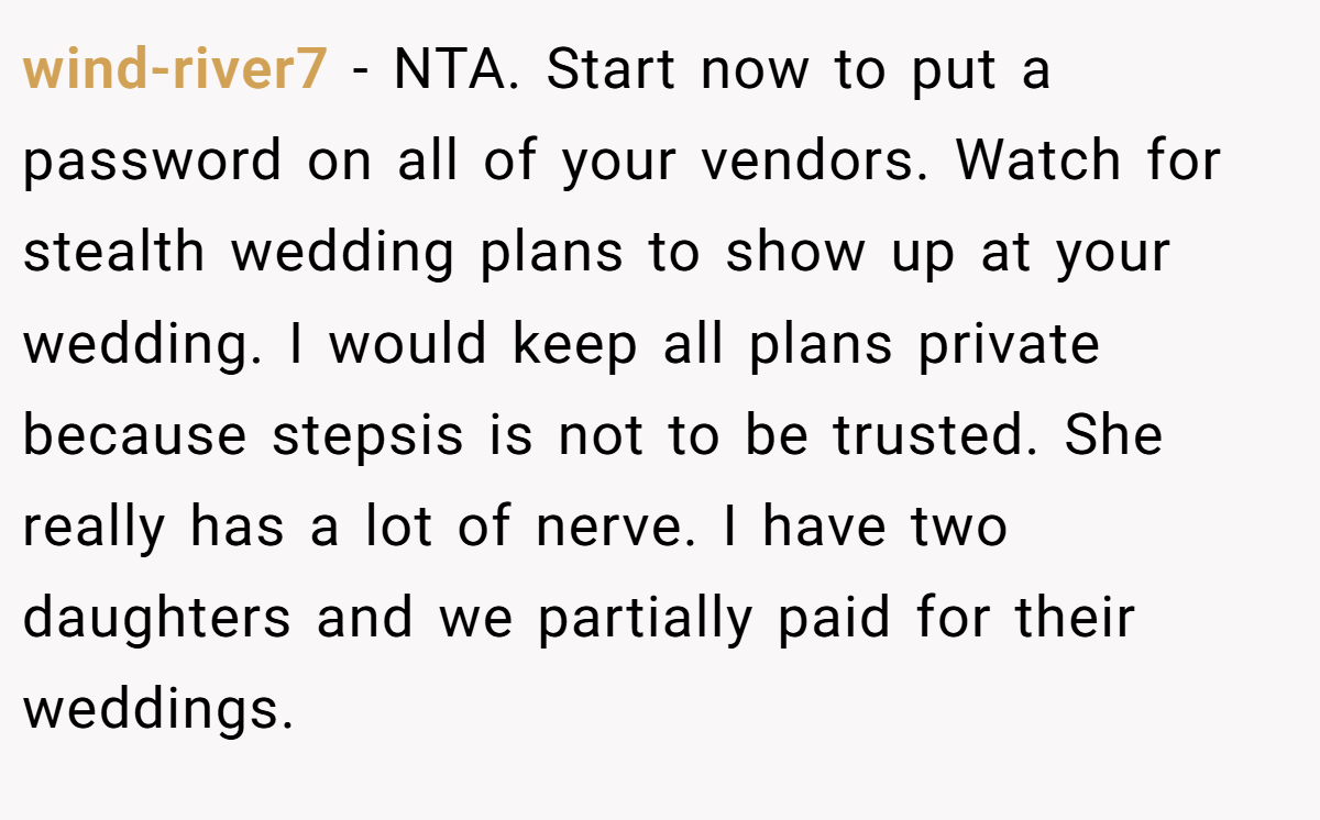 wind-river7 - NTA. Start now to put a password on all of your vendors. Watch for stealth wedding plans to show up at your wedding. I would keep all plans private because stepsis is not to be trusted. She really has a lot of nerve. I have two daughters and we partially paid for their weddings.