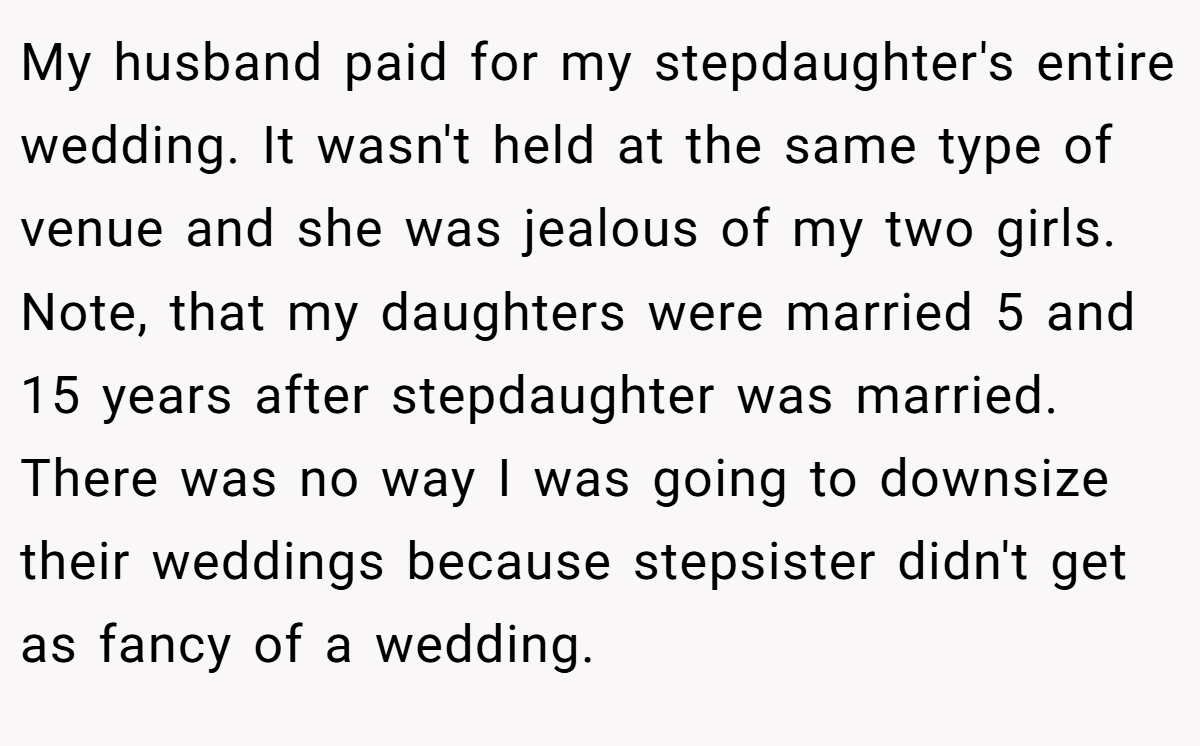 My husband paid for my stepdaughter's entire wedding. It wasn't held at the same type of venue and she was jealous of my two girls. Note, that my daughters were married 5 and 15 years after stepdaughter was married. There was no way I was going to downsize their weddings because stepsister didn't get as fancy of a wedding.
