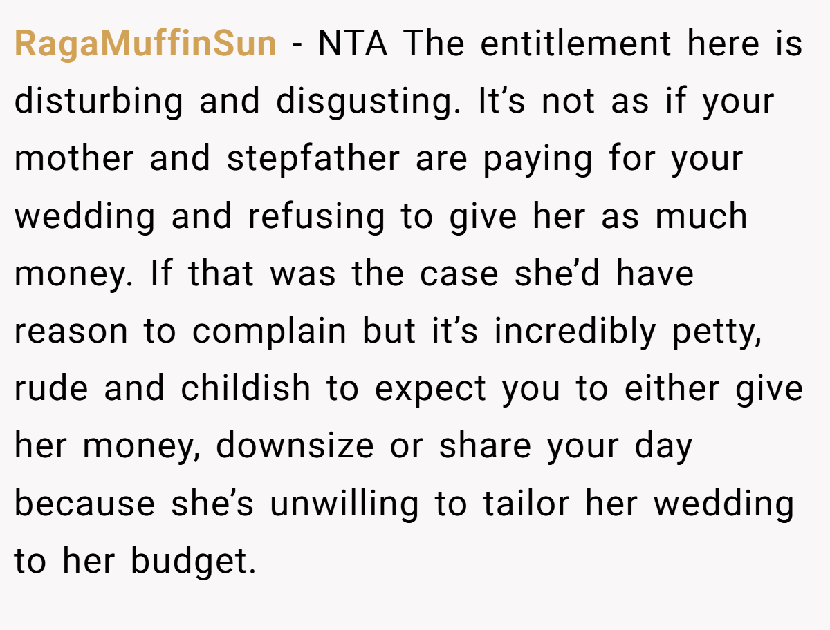 RagaMuffinSun - NTA The entitlement here is disturbing and disgusting. It’s not as if your mother and stepfather are paying for your wedding and refusing to give her as much money. If that was the case she’d have reason to complain but it’s incredibly petty, rude and childish to expect you to either give her money, downsize or share your day because she’s unwilling to tailor her wedding to her budget.