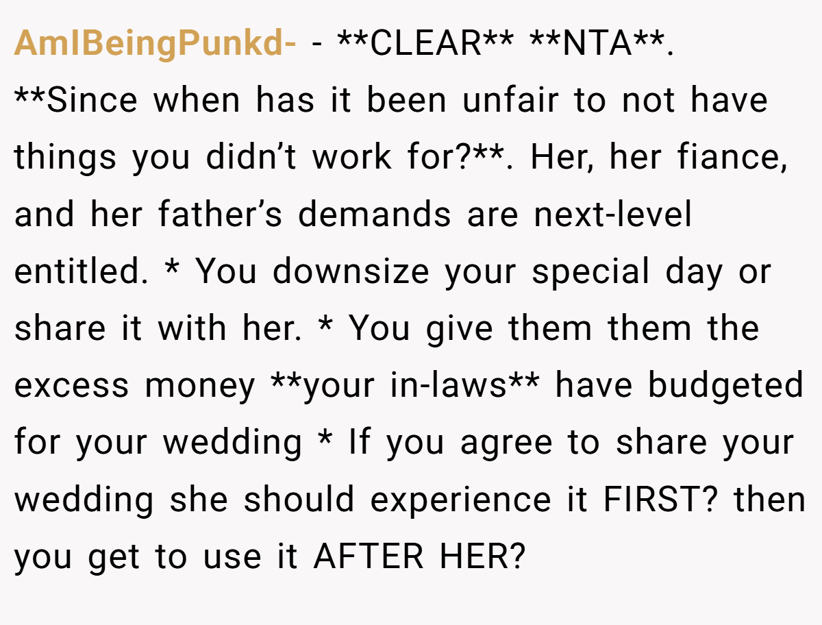 AmIBeingPunkd- - **CLEAR** **NTA**. **Since when has it been unfair to not have things you didn’t work for?**. Her, her fiance, and her father’s demands are next-level entitled. * You downsize your special day or share it with her. * You give them them the excess money **your in-laws** have budgeted for your wedding * If you agree to share your wedding she should experience it FIRST? then you get to use it AFTER HER?