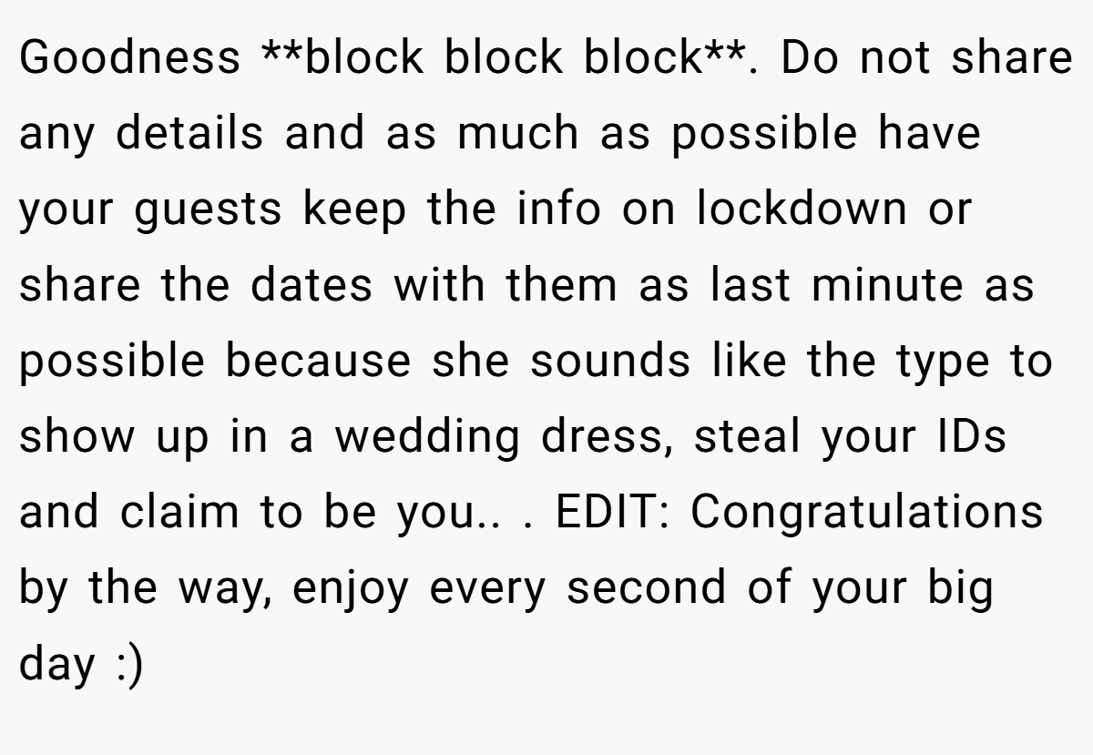 Goodness **block block block**. Do not share any details and as much as possible have your guests keep the info on lockdown or share the dates with them as last minute as possible because she sounds like the type to show up in a wedding dress, steal your IDs and claim to be you.. ​. EDIT: Congratulations by the way, enjoy every second of your big day :)