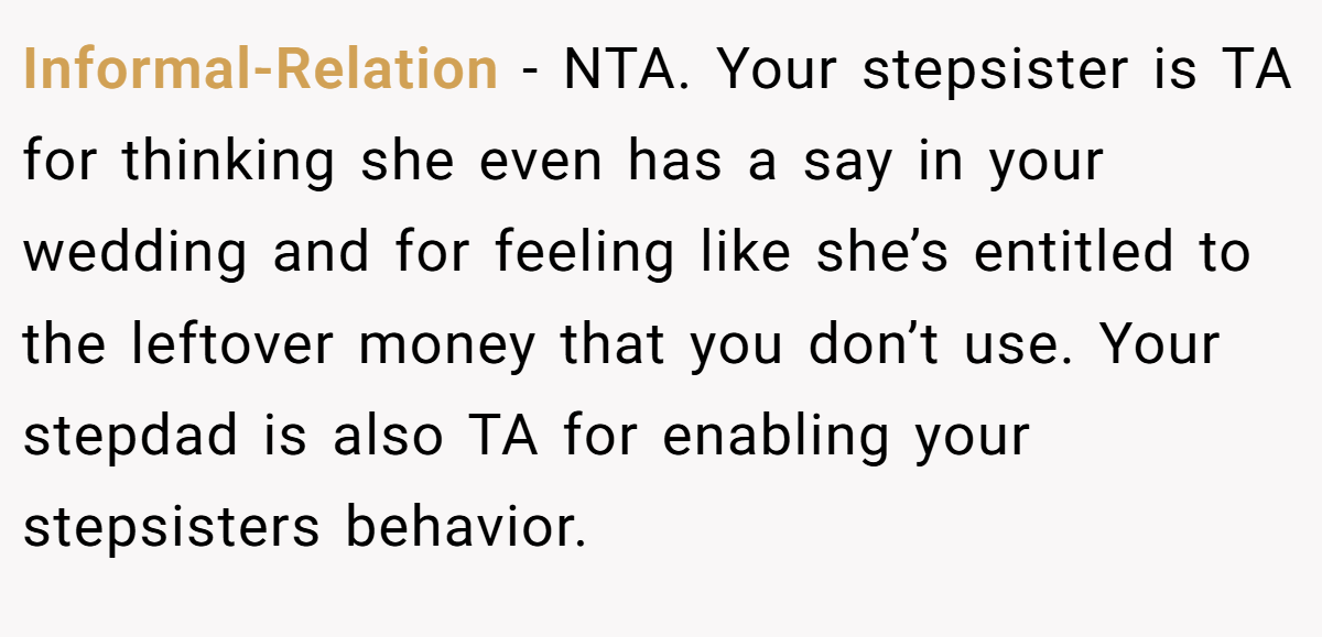 Informal-Relation - NTA. Your stepsister is TA for thinking she even has a say in your wedding and for feeling like she’s entitled to the leftover money that you don’t use. Your stepdad is also TA for enabling your stepsisters behavior.