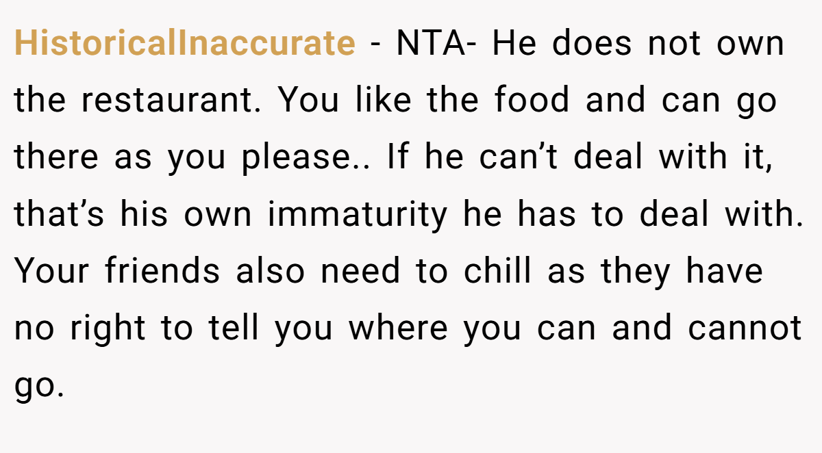 HistoricalInaccurate − NTA- He does not own the restaurant. You like the food and can go there as you please.. If he can’t deal with it, that’s his own immaturity he has to deal with. Your friends also need to chill as they have no right to tell you where you can and cannot go.