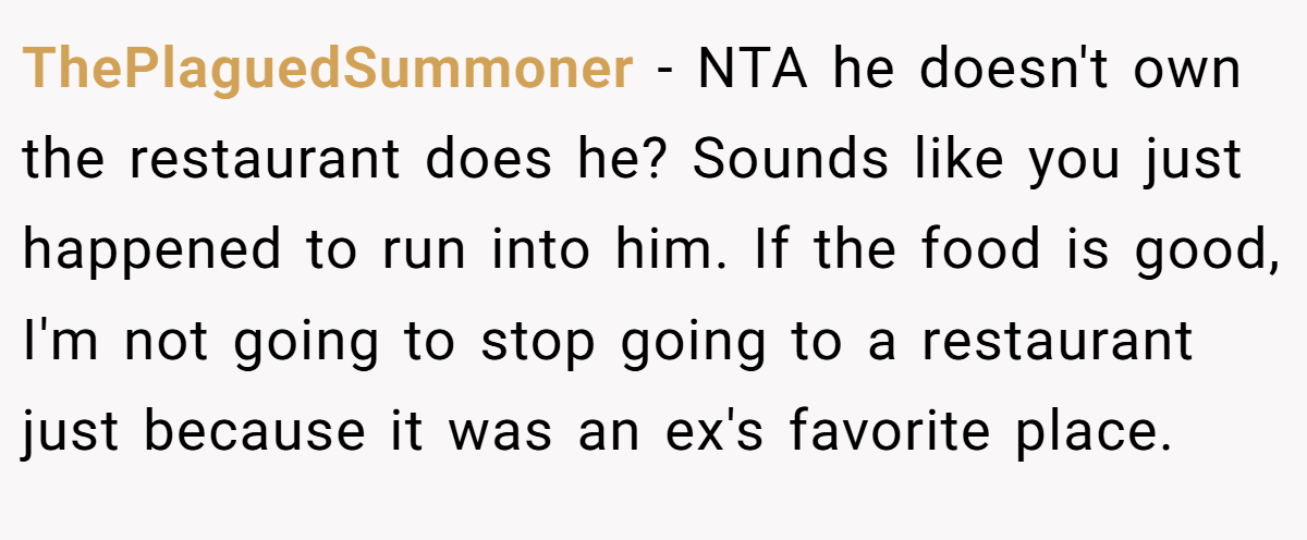 ThePlaguedSummoner − NTA he doesn't own the restaurant does he? Sounds like you just happened to run into him. If the food is good, I'm not going to stop going to a restaurant just because it was an ex's favorite place.