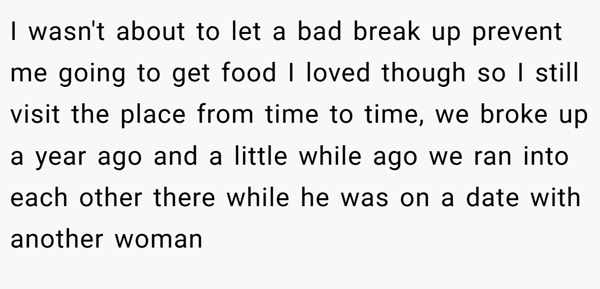 I wasn't about to let a bad break up prevent me going to get food I loved though so I still visit the place from time to time, we broke up a year ago and a little while ago we ran into each other there while he was on a date with another woman