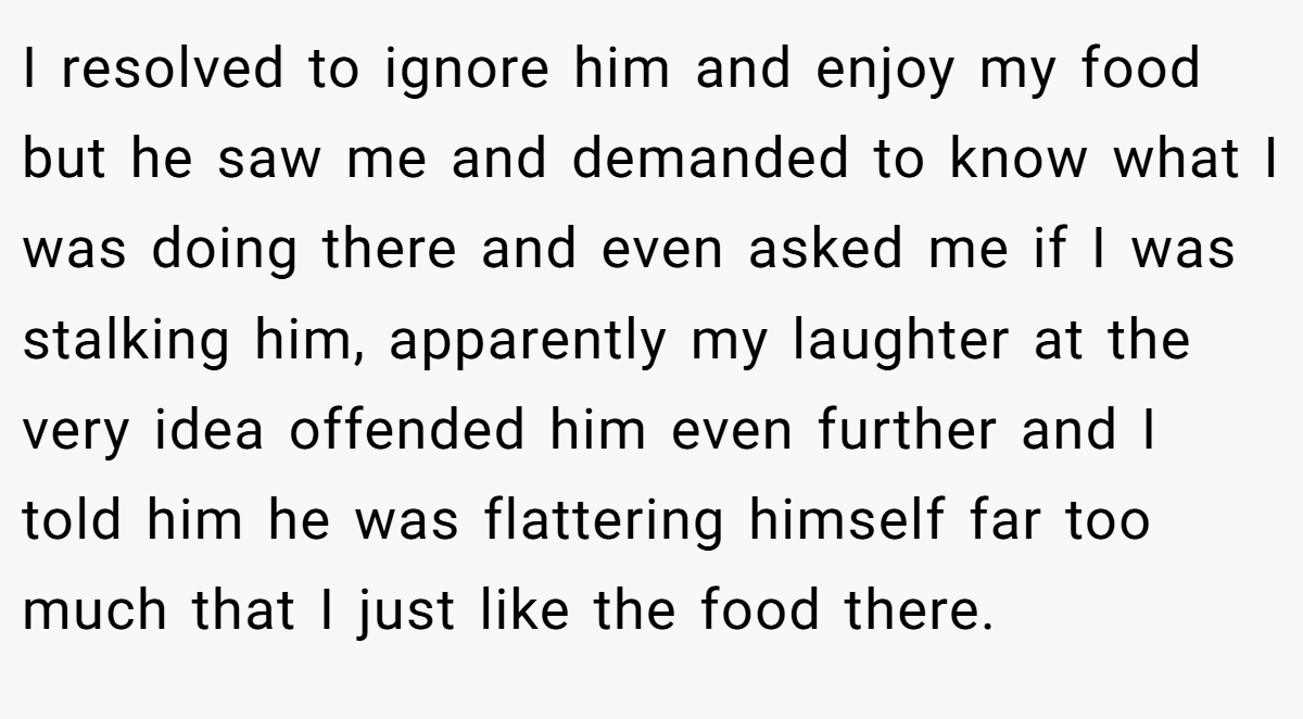 I resolved to ignore him and enjoy my food but he saw me and demanded to know what I was doing there and even asked me if I was stalking him, apparently my laughter at the very idea offended him even further and I told him he was flattering himself far too much that I just like the food there.
