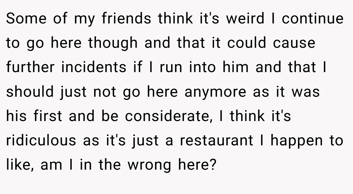 Some of my friends think it's weird I continue to go here though and that it could cause further incidents if I run into him and that I should just not go here anymore as it was his first and be considerate, I think it's ridiculous as it's just a restaurant I happen to like, am I in the wrong here?