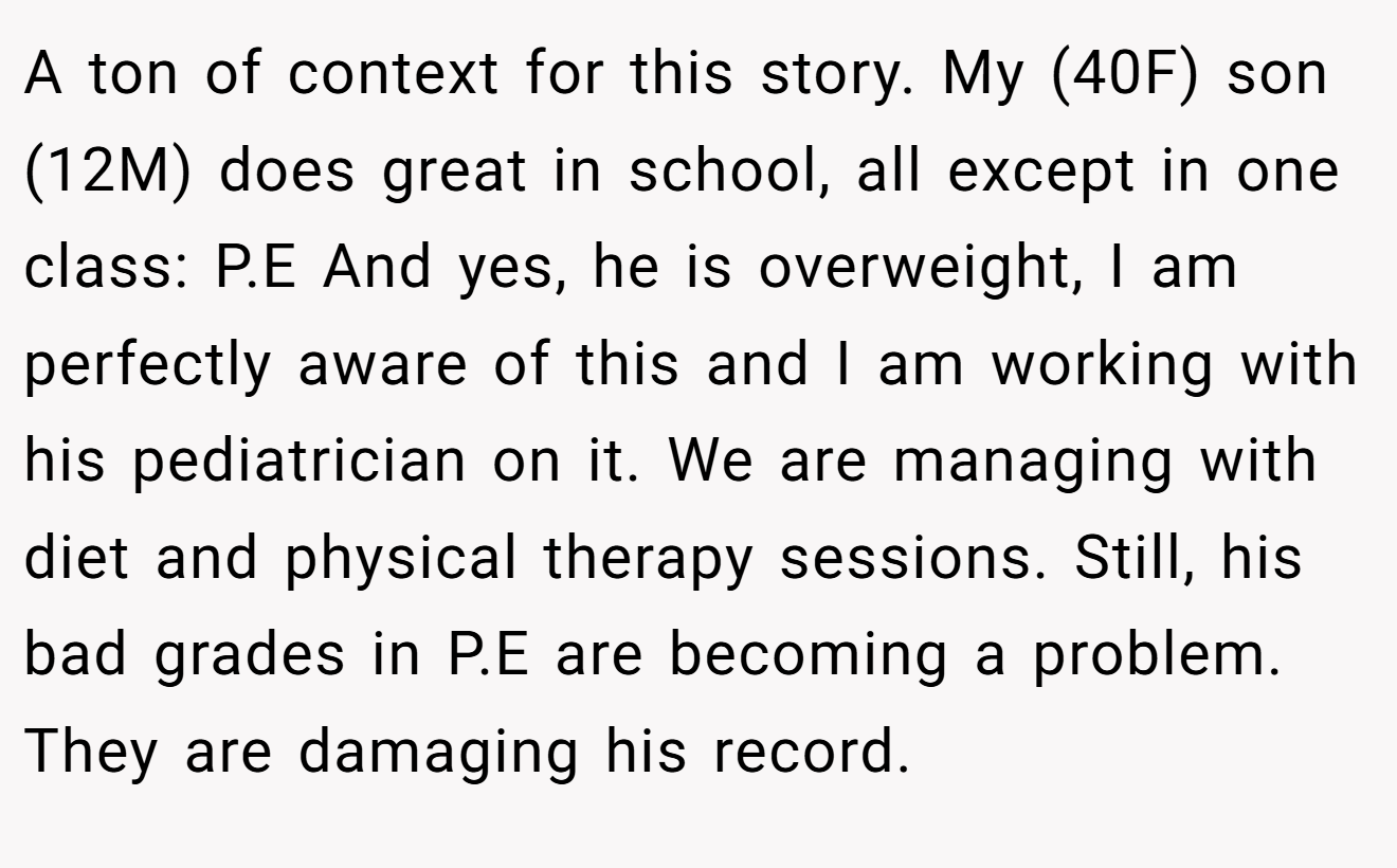 A ton of context for this story. My (40F) son (12M) does great in school, all except in one class: P.E And yes, he is overweight, I am perfectly aware of this and I am working with his pediatrician on it. We are managing with diet and physical therapy sessions. Still, his bad grades in P.E are becoming a problem. They are damaging his record.