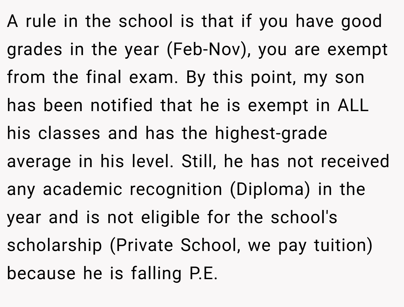 A rule in the school is that if you have good grades in the year (Feb-Nov), you are exempt from the final exam. By this point, my son has been notified that he is exempt in ALL his classes and has the highest-grade average in his level. Still, he has not received any academic recognition (Diploma) in the year and is not eligible for the school's scholarship (Private School, we pay tuition) because he is falling P.E.