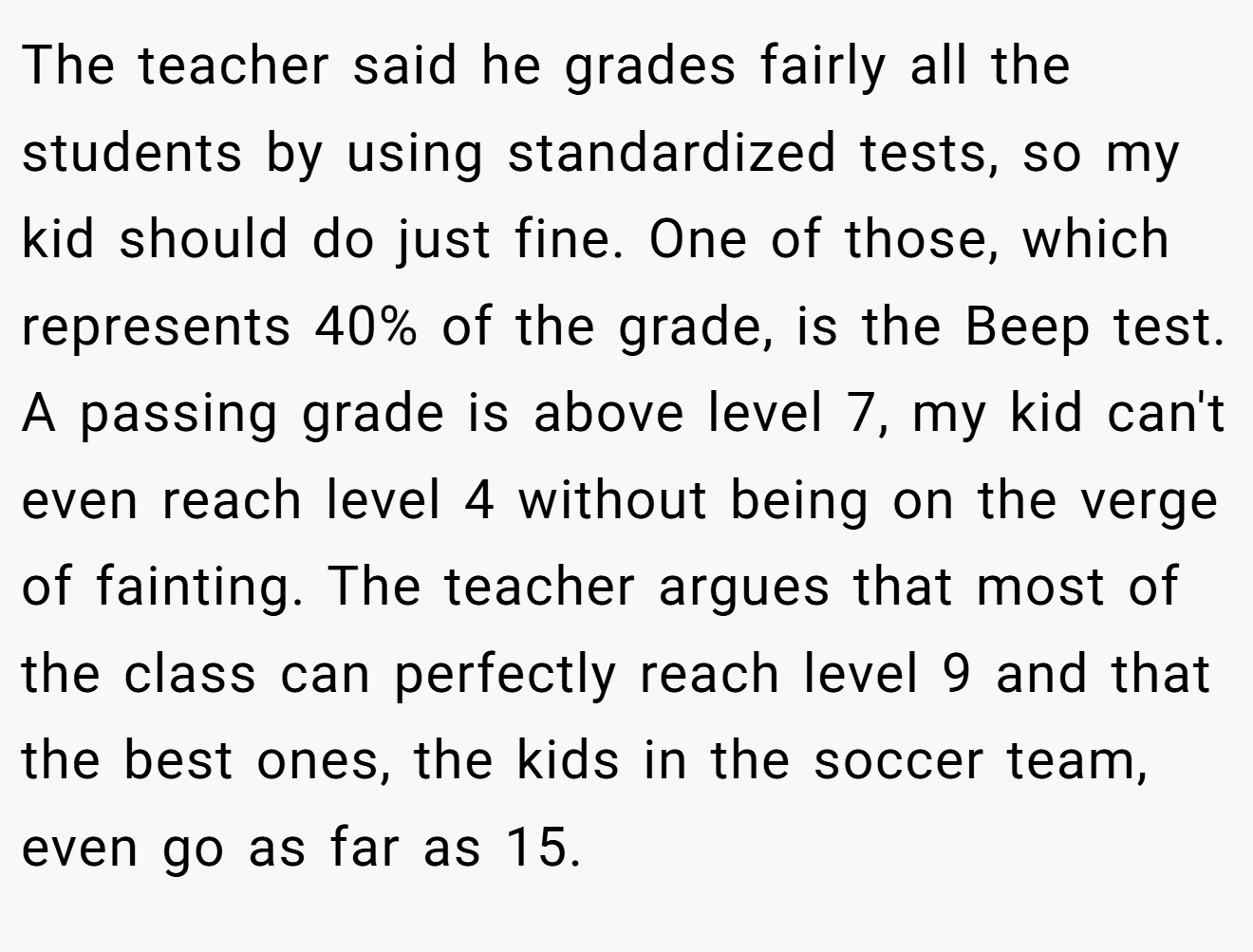 The teacher said he grades fairly all the students by using standardized tests, so my kid should do just fine. One of those, which represents 40% of the grade, is the Beep test. A passing grade is above level 7, my kid can't even reach level 4 without being on the verge of fainting. The teacher argues that most of the class can perfectly reach level 9 and that the best ones, the kids in the soccer team, even go as far as 15.