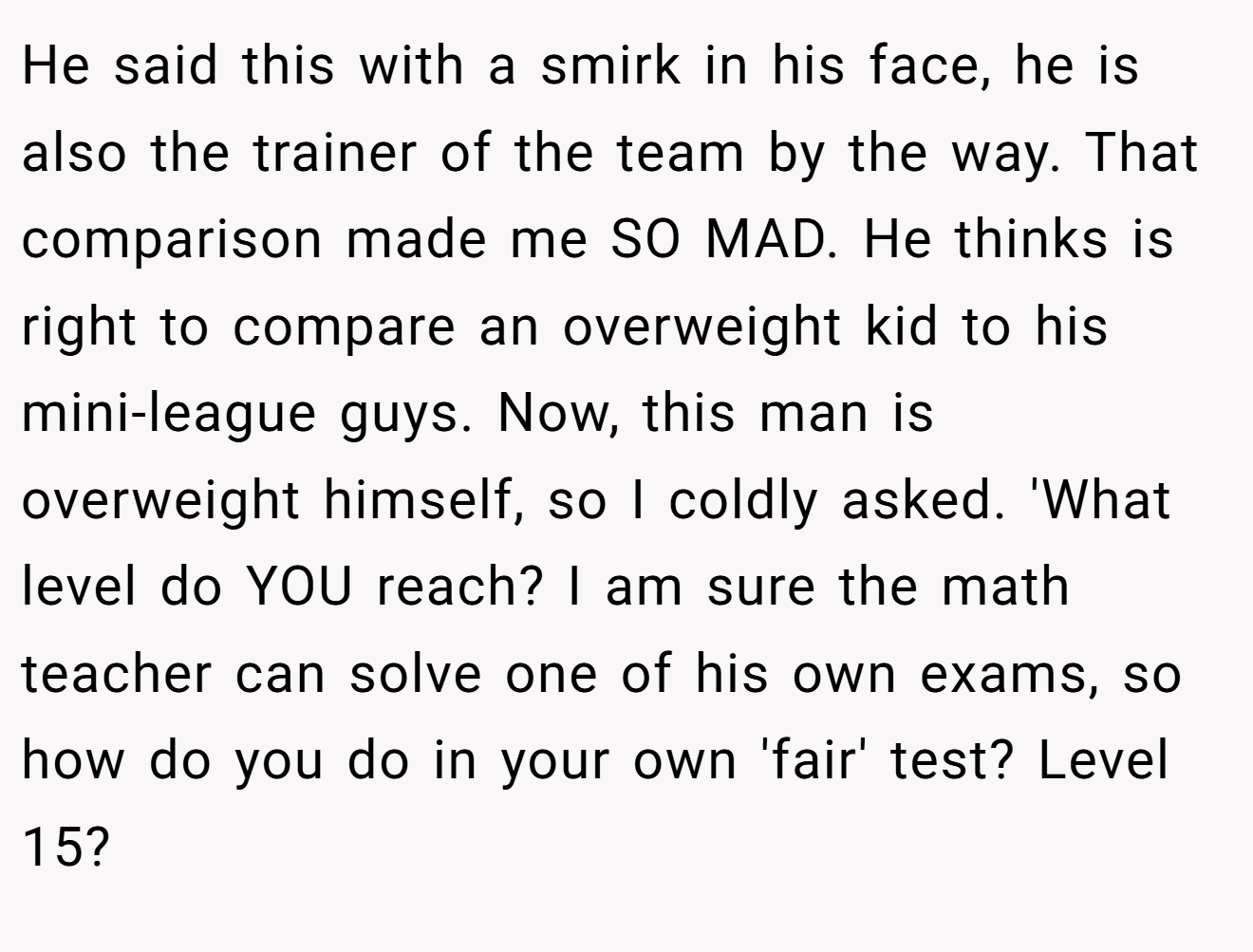 He said this with a smirk in his face, he is also the trainer of the team by the way. That comparison made me SO MAD. He thinks is right to compare an overweight kid to his mini-league guys. Now, this man is overweight himself, so I coldly asked. 'What level do YOU reach? I am sure the math teacher can solve one of his own exams, so how do you do in your own 'fair' test? Level 15?
