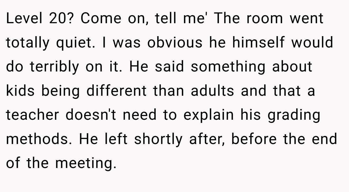 Level 20? Come on, tell me' The room went totally quiet. I was obvious he himself would do terribly on it. He said something about kids being different than adults and that a teacher doesn't need to explain his grading methods. He left shortly after, before the end of the meeting.