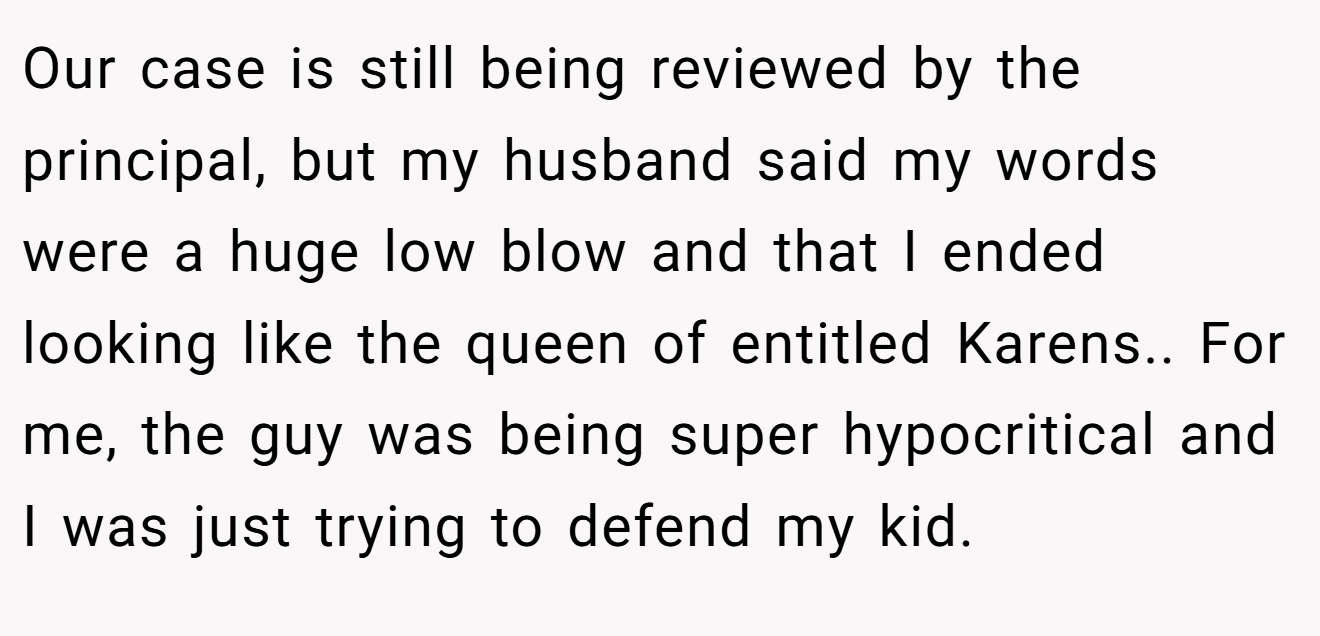 Our case is still being reviewed by the principal, but my husband said my words were a huge low blow and that I ended looking like the queen of entitled Karens.. For me, the guy was being super hypocritical and I was just trying to defend my kid.