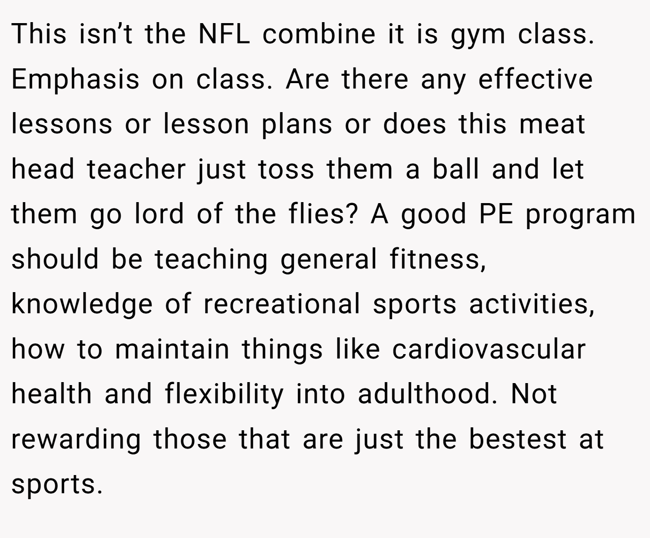 This isn’t the NFL combine it is gym class. Emphasis on class. Are there any effective lessons or lesson plans or does this meat head teacher just toss them a ball and let them go lord of the flies? A good PE program should be teaching general fitness, knowledge of recreational sports activities, how to maintain things like cardiovascular health and flexibility into adulthood. Not rewarding those that are just the bestest at sports.