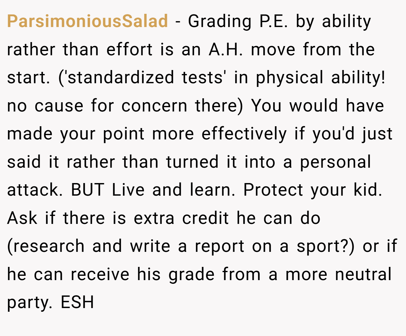 ParsimoniousSalad - Grading P.E. by ability rather than effort is an A.H. move from the start. ('standardized tests' in physical ability! no cause for concern there) You would have made your point more effectively if you'd just said it rather than turned it into a personal attack. BUT Live and learn. Protect your kid. Ask if there is extra credit he can do (research and write a report on a sport?) or if he can receive his grade from a more neutral party. ESH