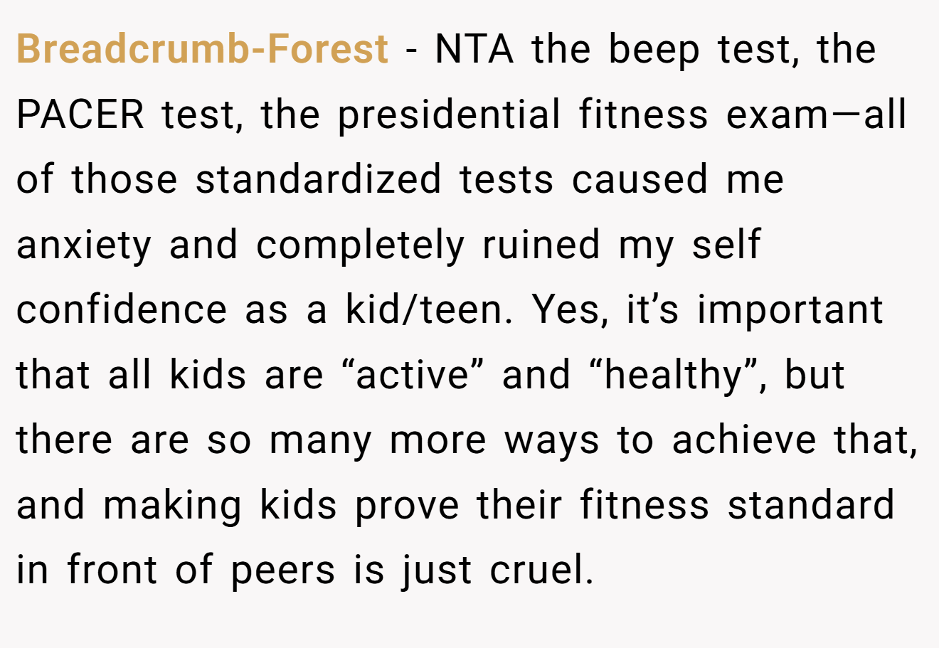 Breadcrumb-Forest - NTA the beep test, the PACER test, the presidential fitness exam—all of those standardized tests caused me anxiety and completely ruined my self confidence as a kid/teen. Yes, it’s important that all kids are “active” and “healthy”, but there are so many more ways to achieve that, and making kids prove their fitness standard in front of peers is just cruel.