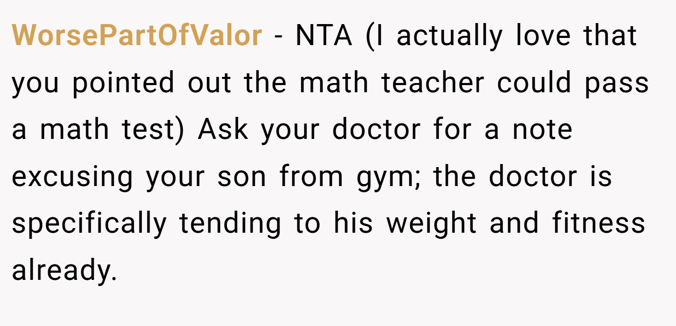 WorsePartOfValor - NTA (I actually love that you pointed out the math teacher could pass a math test) Ask your doctor for a note excusing your son from gym; the doctor is specifically tending to his weight and fitness already.