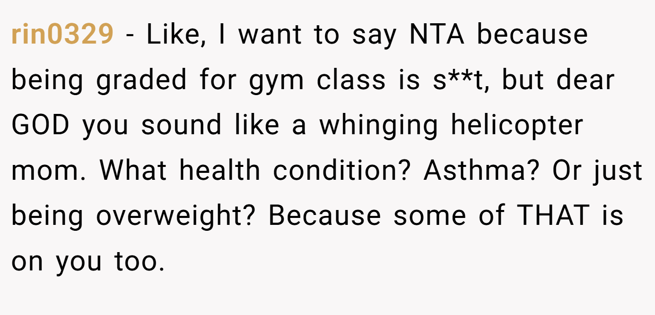 rin0329 - Like, I want to say NTA because being graded for gym class is s**t, but dear GOD you sound like a whinging helicopter mom. What health condition? Asthma? Or just being overweight? Because some of THAT is on you too.