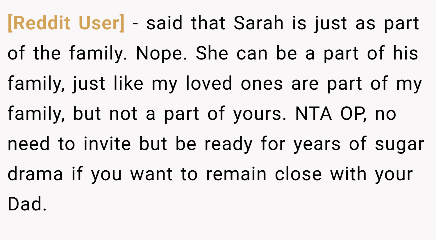 [Reddit User] − said that Sarah is just as part of the family. Nope. She can be a part of his family, just like my loved ones are part of my family, but not a part of yours. NTA OP, no need to invite but be ready for years of sugar drama if you want to remain close with your Dad.
