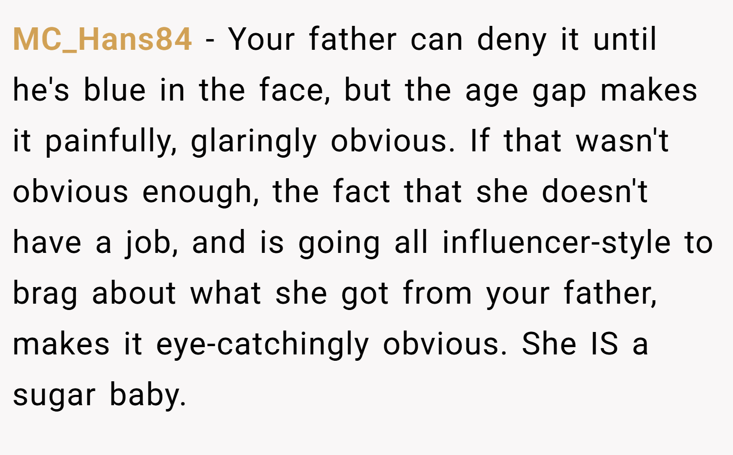 MC_Hans84 − Your father can deny it until he's blue in the face, but the age gap makes it painfully, glaringly obvious. If that wasn't obvious enough, the fact that she doesn't have a job, and is going all influencer-style to brag about what she got from your father, makes it eye-catchingly obvious. She IS a sugar baby.