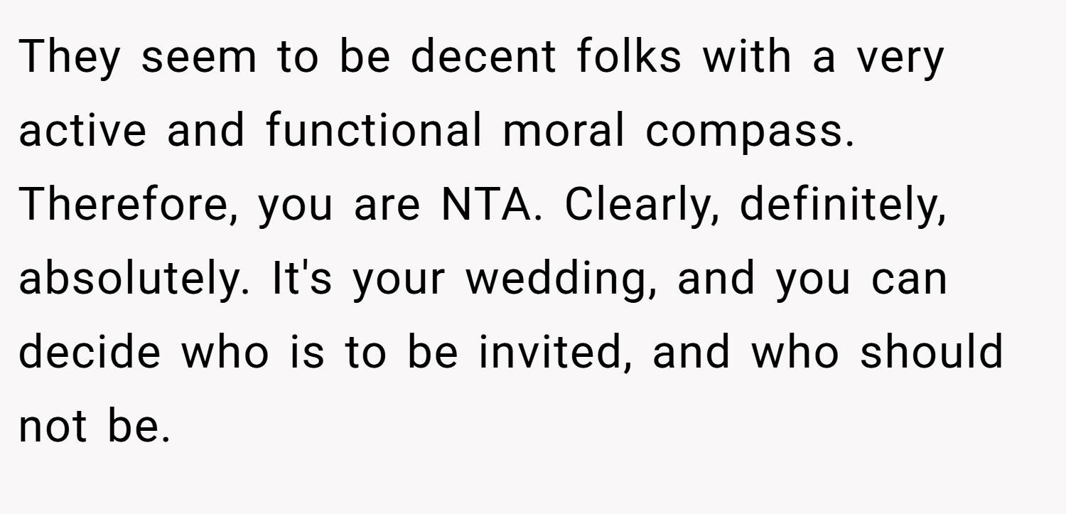 They seem to be decent folks with a very active and functional moral compass. Therefore, you are NTA. Clearly, definitely, absolutely. It's your wedding, and you can decide who is to be invited, and who should not be.
