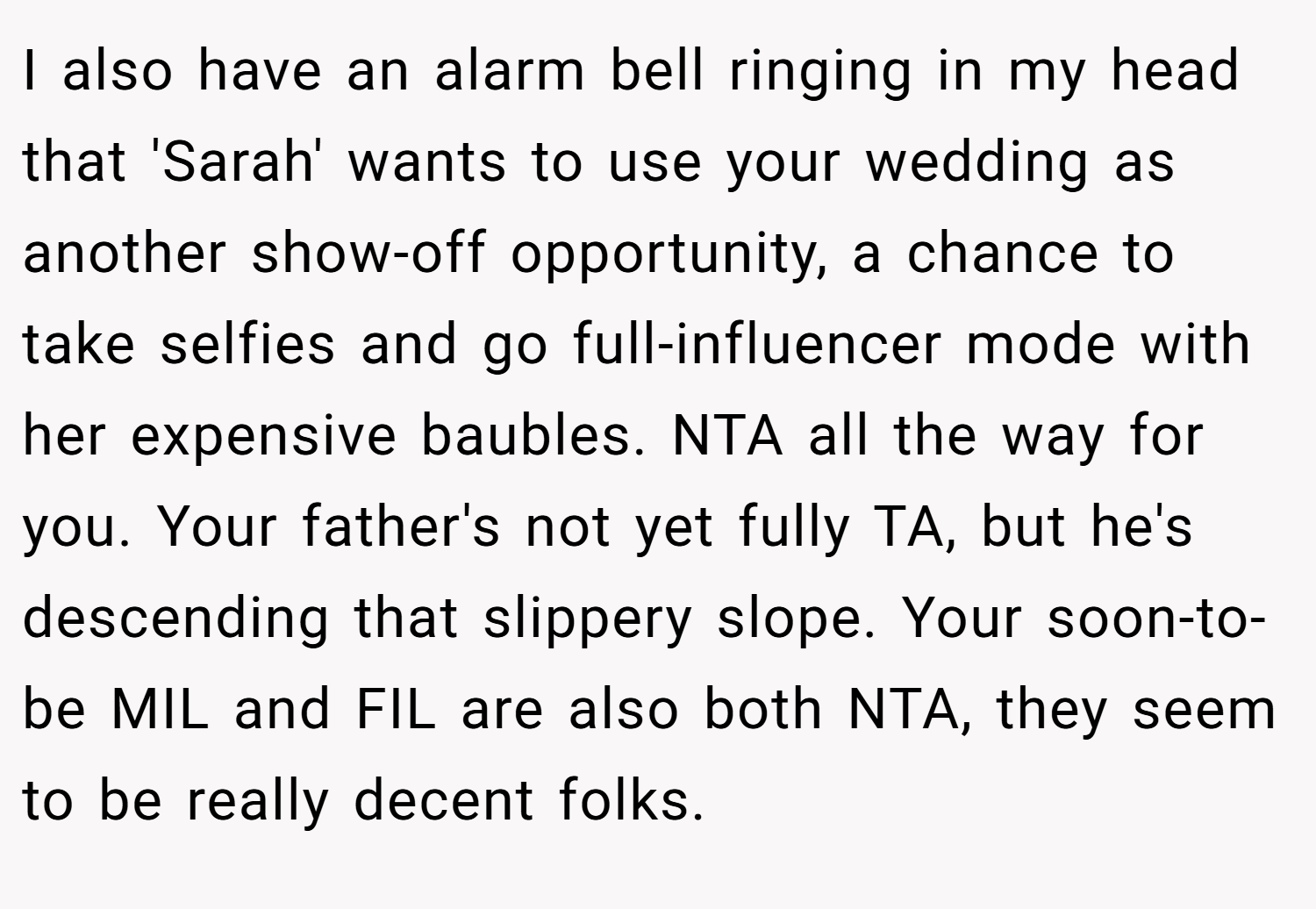 I also have an alarm bell ringing in my head that 'Sarah' wants to use your wedding as another show-off opportunity, a chance to take selfies and go full-influencer mode with her expensive baubles. NTA all the way for you. Your father's not yet fully TA, but he's descending that slippery slope. Your soon-to-be MIL and FIL are also both NTA, they seem to be really decent folks.
