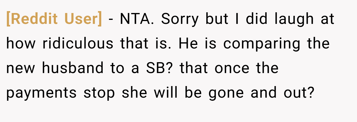 [Reddit User] − NTA. Sorry but I did laugh at how ridiculous that is. He is comparing the new husband to a SB? that once the payments stop she will be gone and out?