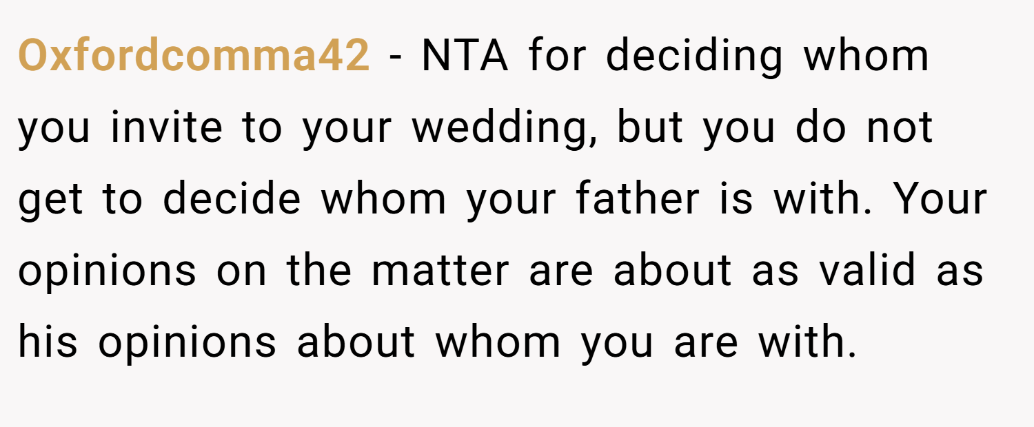 Oxfordcomma42 − NTA for deciding whom you invite to your wedding, but you do not get to decide whom your father is with. Your opinions on the matter are about as valid as his opinions about whom you are with.