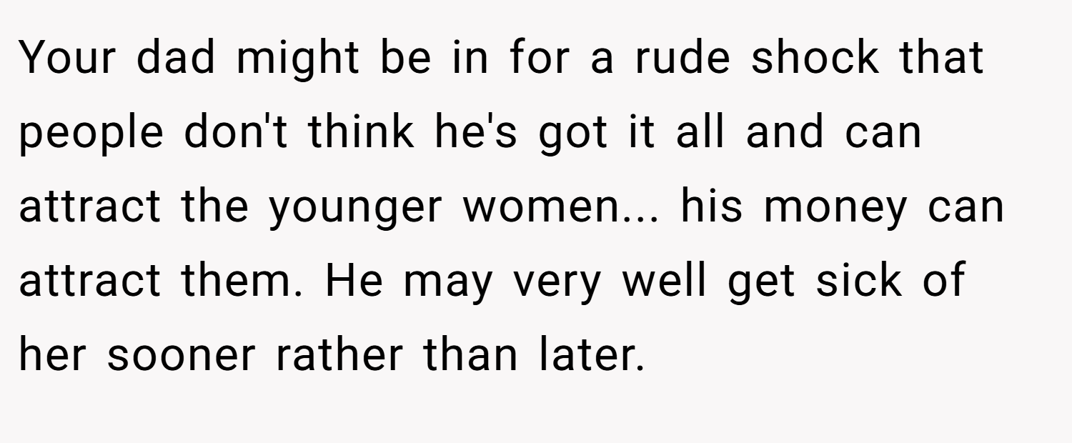 Your dad might be in for a rude shock that people don't think he's got it all and can attract the younger women... his money can attract them. He may very well get sick of her sooner rather than later.