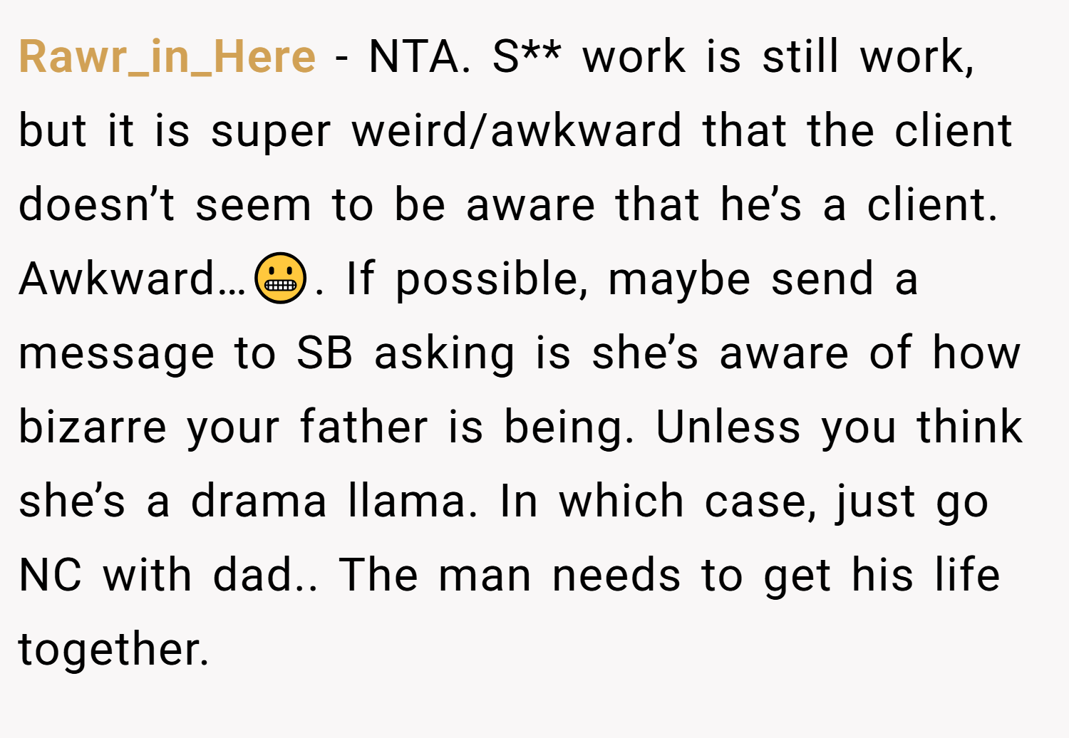 Rawr_in_Here − NTA. S** work is still work, but it is super weird/awkward that the client doesn’t seem to be aware that he’s a client. Awkward…😬. If possible, maybe send a message to SB asking is she’s aware of how bizarre your father is being. Unless you think she’s a drama llama. In which case, just go NC with dad.. The man needs to get his life together.