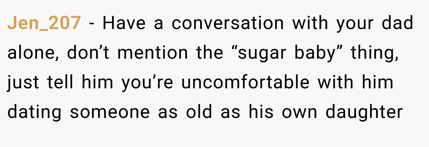 Jen_207 − Have a conversation with your dad alone, don’t mention the “sugar baby” thing, just tell him you’re uncomfortable with him dating someone as old as his own daughter