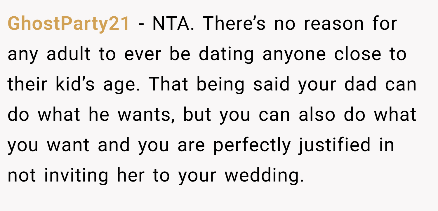 GhostParty21 − NTA. There’s no reason for any adult to ever be dating anyone close to their kid’s age. That being said your dad can do what he wants, but you can also do what you want and you are perfectly justified in not inviting her to your wedding.
