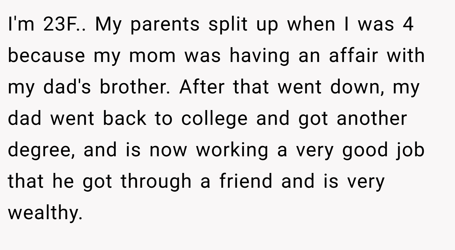 I'm 23F.. My parents split up when I was 4 because my mom was having an affair with my dad's brother. After that went down, my dad went back to college and got another degree, and is now working a very good job that he got through a friend and is very wealthy.