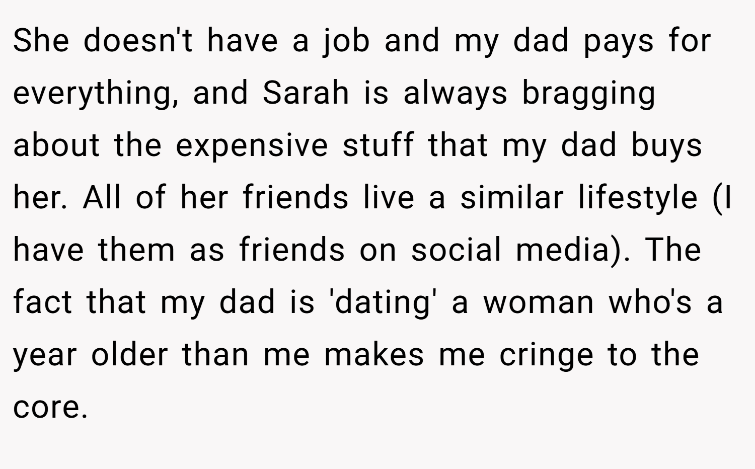 She doesn't have a job and my dad pays for everything, and Sarah is always bragging about the expensive stuff that my dad buys her. All of her friends live a similar lifestyle (I have them as friends on social media). The fact that my dad is 'dating' a woman who's a year older than me makes me cringe to the core.