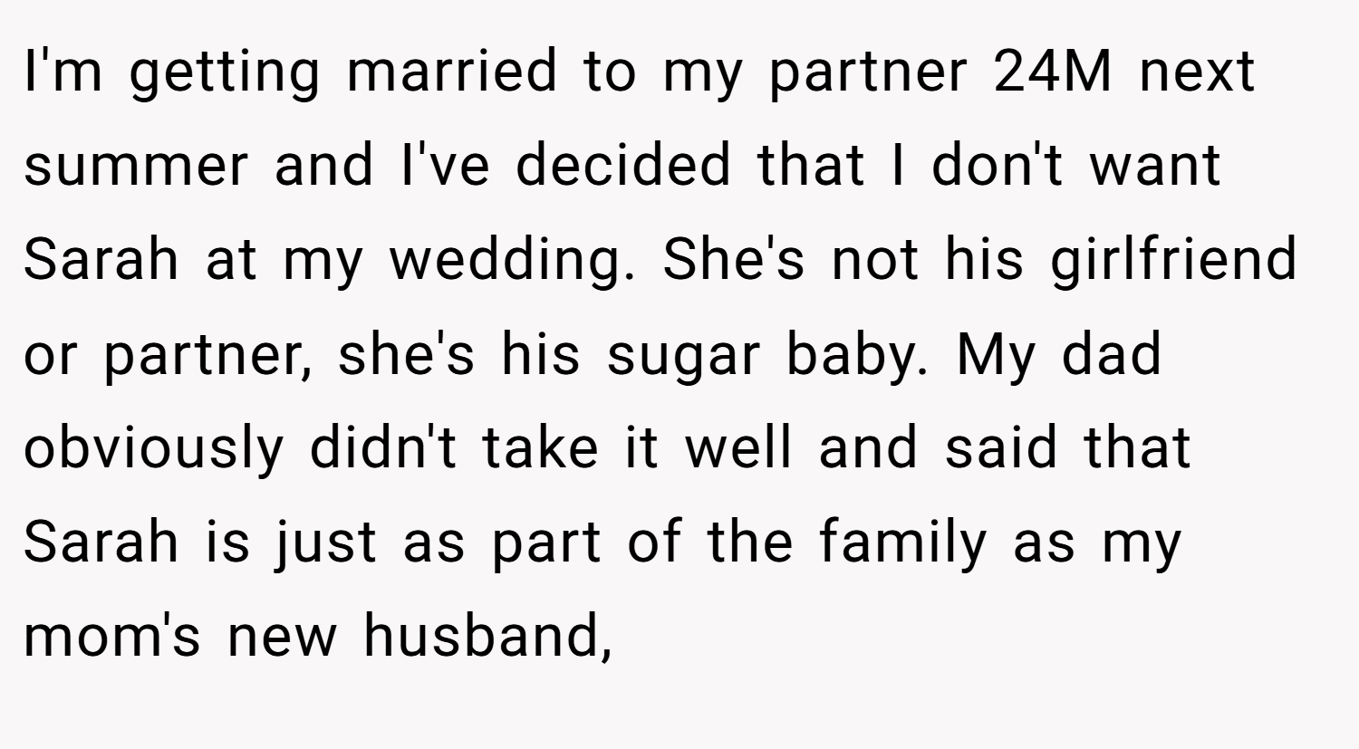I'm getting married to my partner 24M next summer and I've decided that I don't want Sarah at my wedding. She's not his girlfriend or partner, she's his sugar baby. My dad obviously didn't take it well and said that Sarah is just as part of the family as my mom's new husband,