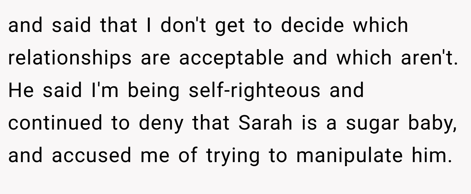 and said that I don't get to decide which relationships are acceptable and which aren't. He said I'm being self-righteous and continued to deny that Sarah is a sugar baby, and accused me of trying to manipulate him.