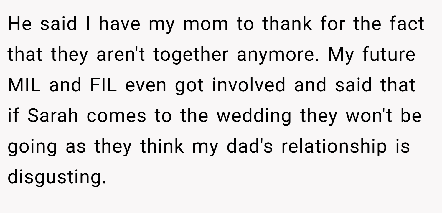 He said I have my mom to thank for the fact that they aren't together anymore. My future MIL and FIL even got involved and said that if Sarah comes to the wedding they won't be going as they think my dad's relationship is disgusting.
