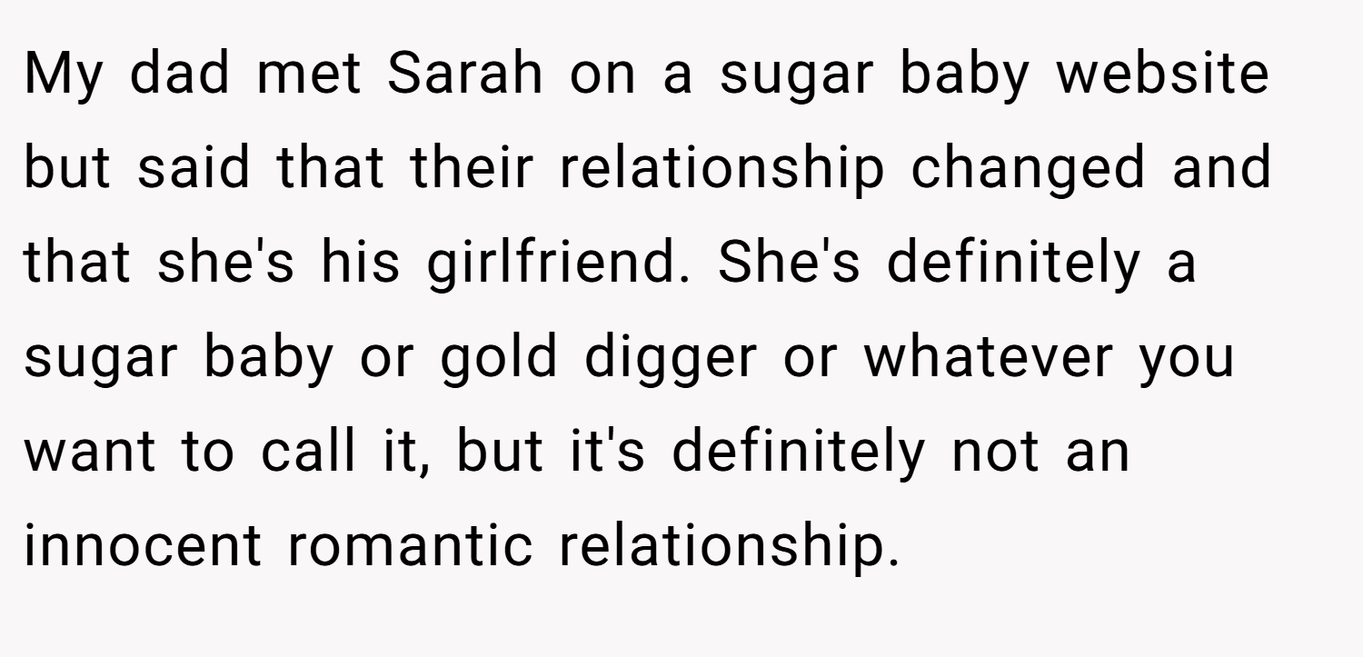 My dad met Sarah on a sugar baby website but said that their relationship changed and that she's his girlfriend. She's definitely a sugar baby or gold digger or whatever you want to call it, but it's definitely not an innocent romantic relationship.
