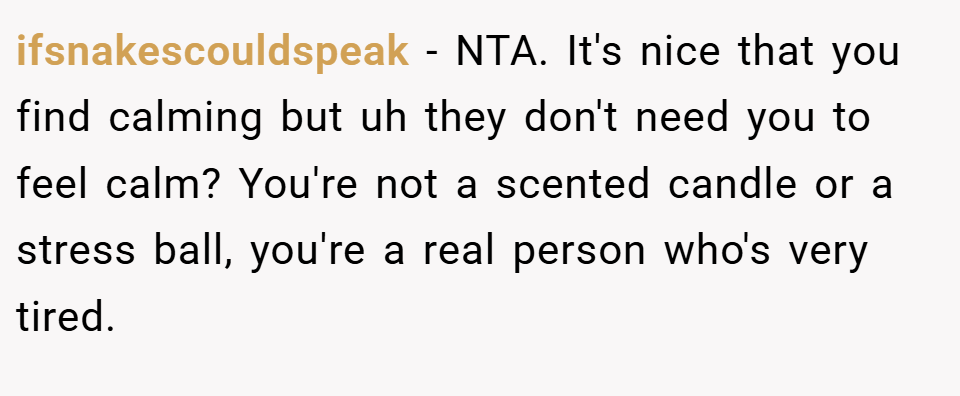 ifsnakescouldspeak − NTA. It's nice that you find calming but uh they don't need you to feel calm? You're not a scented candle or a stress ball, you're a real person who's very tired.
