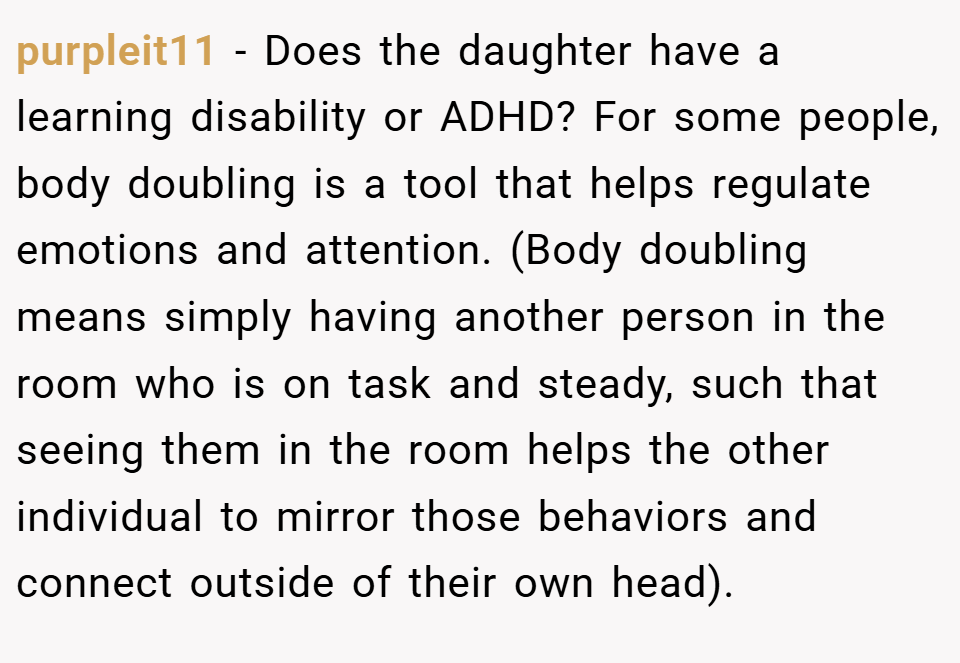purpleit11 − Does the daughter have a learning disability or ADHD? For some people, body doubling is a tool that helps regulate emotions and attention. (Body doubling means simply having another person in the room who is on task and steady, such that seeing them in the room helps the other individual to mirror those behaviors and connect outside of their own head).