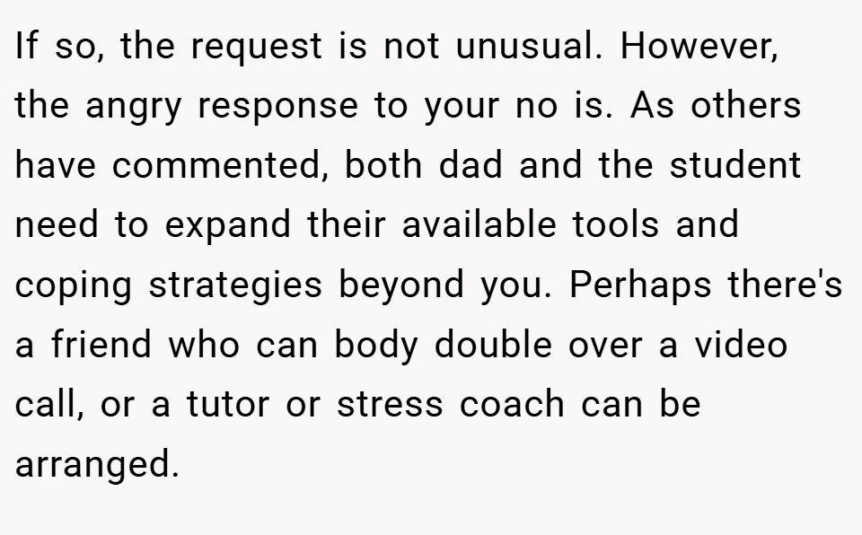 If so, the request is not unusual. However, the angry response to your no is. As others have commented, both dad and the student need to expand their available tools and coping strategies beyond you. Perhaps there's a friend who can body double over a video call, or a tutor or stress coach can be arranged.