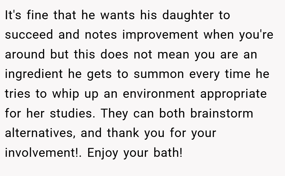 It's fine that he wants his daughter to succeed and notes improvement when you're around but this does not mean you are an ingredient he gets to summon every time he tries to whip up an environment appropriate for her studies. They can both brainstorm alternatives, and thank you for your involvement!. Enjoy your bath!