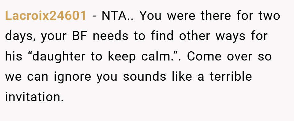 Lacroix24601 − NTA.. You were there for two days, your BF needs to find other ways for his “daughter to keep calm.”. Come over so we can ignore you sounds like a terrible invitation.