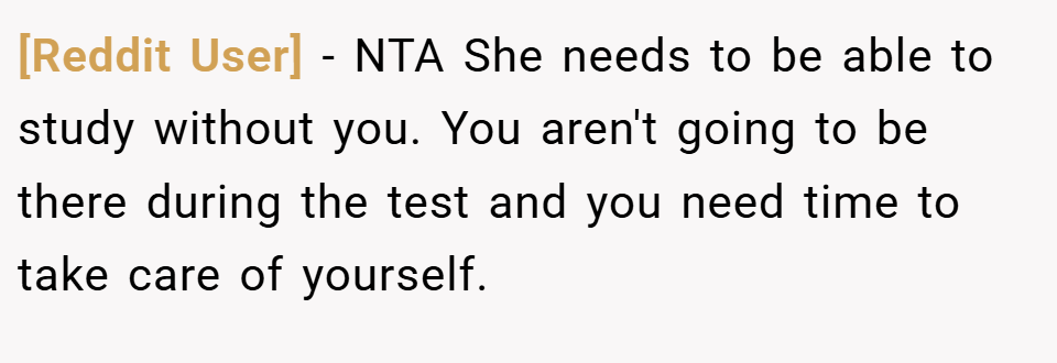 [Reddit User] − NTA She needs to be able to study without you. You aren't going to be there during the test and you need time to take care of yourself.