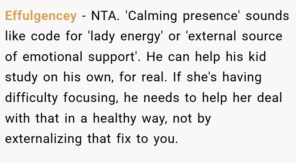 Effulgencey − NTA. 'Calming presence' sounds like code for 'lady energy' or 'external source of emotional support'. He can help his kid study on his own, for real. If she's having difficulty focusing, he needs to help her deal with that in a healthy way, not by externalizing that fix to you.
