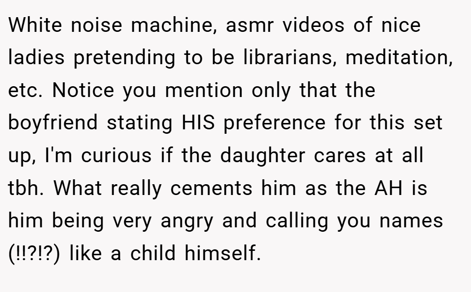 White noise machine, asmr videos of nice ladies pretending to be librarians, meditation, etc. Notice you mention only that the boyfriend stating HIS preference for this set up, I'm curious if the daughter cares at all tbh. What really cements him as the AH is him being very angry and calling you names (!!?!?) like a child himself.
