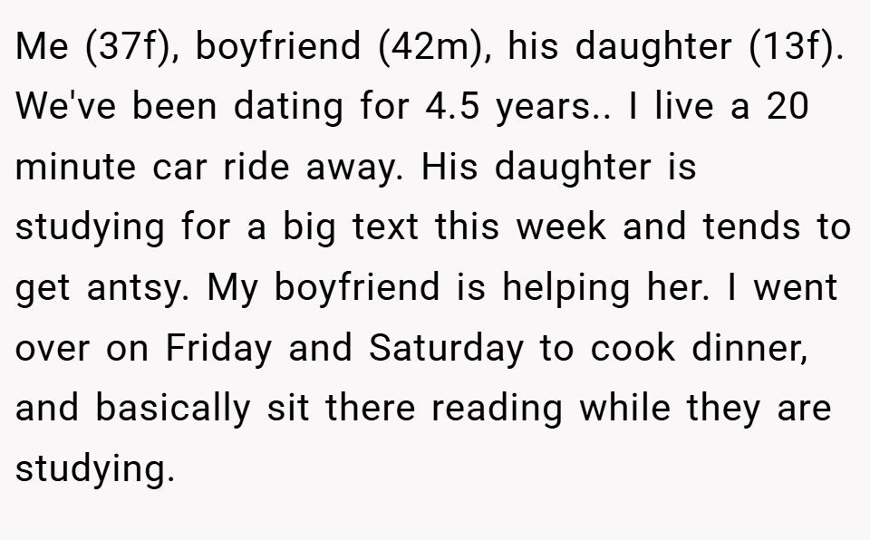 Me (37f), boyfriend (42m), his daughter (13f). We've been dating for 4.5 years.. ​I live a 20 minute car ride away. His daughter is studying for a big text this week and tends to get antsy. My boyfriend is helping her. I went over on Friday and Saturday to cook dinner, and basically sit there reading while they are studying.